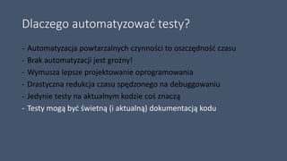 Dlaczego automatyzować testy?
- Automatyzacja powtarzalnych czynności to oszczędność czasu
- Brak automatyzacji jest groźny!
- Wymusza lepsze projektowanie oprogramowania
- Drastyczna redukcja czasu spędzonego na debuggowaniu
- Jedynie testy na aktualnym kodzie coś znaczą
- Testy mogą być świetną (i aktualną) dokumentacją kodu
 