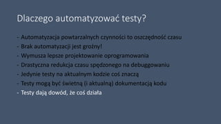 Dlaczego automatyzować testy?
- Automatyzacja powtarzalnych czynności to oszczędność czasu
- Brak automatyzacji jest groźny!
- Wymusza lepsze projektowanie oprogramowania
- Drastyczna redukcja czasu spędzonego na debuggowaniu
- Jedynie testy na aktualnym kodzie coś znaczą
- Testy mogą być świetną (i aktualną) dokumentacją kodu
- Testy dają dowód, że coś działa
 