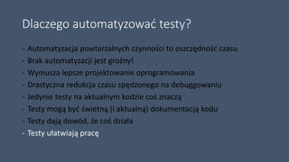 Dlaczego automatyzować testy?
- Automatyzacja powtarzalnych czynności to oszczędność czasu
- Brak automatyzacji jest groźny!
- Wymusza lepsze projektowanie oprogramowania
- Drastyczna redukcja czasu spędzonego na debuggowaniu
- Jedynie testy na aktualnym kodzie coś znaczą
- Testy mogą być świetną (i aktualną) dokumentacją kodu
- Testy dają dowód, że coś działa
- Testy ułatwiają pracę
 