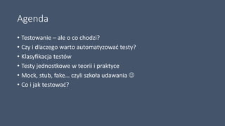 Agenda
• Testowanie – ale o co chodzi?
• Czy i dlaczego warto automatyzować testy?
• Klasyfikacja testów
• Testy jednostkowe w teorii i praktyce
• Mock, stub, fake… czyli szkoła udawania 
• Co i jak testować?
 