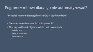Pogromcy mitów: dlaczego nie automatyzować?
“Przecież mamy najlepszych testerów – użytkowników”
• Nie zawsze możemy sobie na to pozwolić
• Zbyt wysoki koszt błędu w wielu zastosowaniach
• Medycyna
• Loty kosmiczne
• Mechanika
• …
 