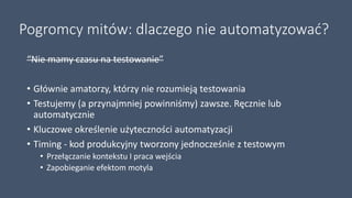 Pogromcy mitów: dlaczego nie automatyzować?
“Nie mamy czasu na testowanie”
• Głównie amatorzy, którzy nie rozumieją testowania
• Testujemy (a przynajmniej powinniśmy) zawsze. Ręcznie lub
automatycznie
• Kluczowe określenie użyteczności automatyzacji
• Timing - kod produkcyjny tworzony jednocześnie z testowym
• Przełączanie kontekstu I praca wejścia
• Zapobieganie efektom motyla
 