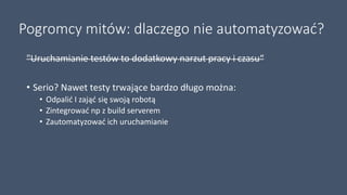 Pogromcy mitów: dlaczego nie automatyzować?
"Uruchamianie testów to dodatkowy narzut pracy i czasu“
• Serio? Nawet testy trwające bardzo długo można:
• Odpalić I zająć się swoją robotą
• Zintegrować np z build serverem
• Zautomatyzować ich uruchamianie
 