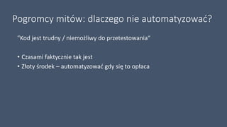 Pogromcy mitów: dlaczego nie automatyzować?
"Kod jest trudny / niemożliwy do przetestowania“
• Czasami faktycznie tak jest
• Złoty środek – automatyzować gdy się to opłaca
 