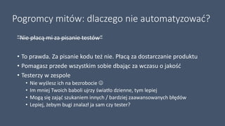 Pogromcy mitów: dlaczego nie automatyzować?
"Nie płacą mi za pisanie testów“
• To prawda. Za pisanie kodu też nie. Płacą za dostarczanie produktu
• Pomagasz przede wszystkim sobie dbając za wczasu o jakość
• Testerzy w zespole
• Nie wyślesz ich na bezrobocie 
• Im mniej Twoich baboli ujrzy światło dzienne, tym lepiej
• Mogą się zająć szukaniem innych / bardziej zaawansowanych błędów
• Lepiej, żebym bugi znalazł ja sam czy tester?
 