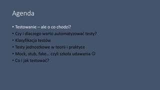 Agenda
• Testowanie – ale o co chodzi?
• Czy i dlaczego warto automatyzować testy?
• Klasyfikacja testów
• Testy jednostkowe w teorii i praktyce
• Mock, stub, fake… czyli szkoła udawania 
• Co i jak testować?
 