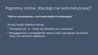 Pogromcy mitów: dlaczego nie automatyzować?
"Póki co się kompiluje, a jak trzeba będzie to zdebuguję“
[tricky] Znajdź subtelną różnicę:
• “Kompiluje się” vs “dzieje się dokładnie to co powinno”
• Debuggowanie vs przeglądanie raportu samo opisujących się testów
wraz z ich wynikami wykonania
 