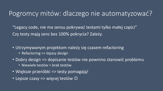 Pogromcy mitów: dlaczego nie automatyzować?
“Legacy code, nie ma sensu pokrywać testami tylko małej części”
Czy testy mają sens bez 100% pokrycia? Zależy.
• Utrzymywanym projektom należy się czasem refactoring
• Refactoring => lepszy design
• Dobry design => dopisanie testów nie powinno stanowić problemu
• Niewiele testów > brak testów
• Większe przeróbki => testy pomagają!
• Lepsze czasy => więcej testów 
 