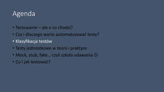 Agenda
• Testowanie – ale o co chodzi?
• Czy i dlaczego warto automatyzować testy?
• Klasyfikacja testów
• Testy jednostkowe w teorii i praktyce
• Mock, stub, fake… czyli szkoła udawania 
• Co i jak testować?
 
