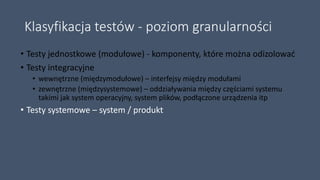 Klasyfikacja testów - poziom granularności
• Testy jednostkowe (modułowe) - komponenty, które można odizolować
• Testy integracyjne
• wewnętrzne (międzymodułowe) – interfejsy między modułami
• zewnętrzne (międzysystemowe) – oddziaływania między częściami systemu
takimi jak system operacyjny, system plików, podłączone urządzenia itp
• Testy systemowe – system / produkt
 