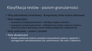 Klasyfikacja testów - poziom granularności
• Testy jednostkowe (modułowe) - komponenty, które można odizolować
• Testy integracyjne
• wewnętrzne (międzymodułowe) – interfejsy między modułami
• zewnętrzne (międzysystemowe) – oddziaływania między częściami systemu
takimi jak system operacyjny, system plików, podłączone urządzenia itp
• Testy systemowe – system / produkt
• Testy akceptacyjne
• Zwykle użytkownik systemu sprawdza niezawodność systemu i zgodność z
wymaganiami niefunkcjonalnymi (np. performance). Nie mylić z odbiorem!
 