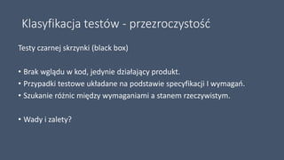 Klasyfikacja testów - przezroczystość
Testy czarnej skrzynki (black box)
• Brak wglądu w kod, jedynie działający produkt.
• Przypadki testowe układane na podstawie specyfikacji I wymagań.
• Szukanie różnic między wymaganiami a stanem rzeczywistym.
• Wady i zalety?
 