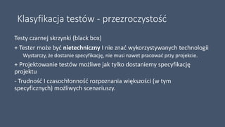 Klasyfikacja testów - przezroczystość
Testy czarnej skrzynki (black box)
+ Tester może być nietechniczny I nie znać wykorzystywanych technologii
Wystarczy, że dostanie specyfikację, nie musi nawet pracować przy projekcie.
+ Projektowanie testów możliwe jak tylko dostaniemy specyfikację
projektu
- Trudność I czasochłonność rozpoznania większości (w tym
specyficznych) możliwych scenariuszy.
 