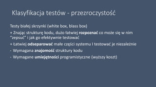Klasyfikacja testów - przezroczystość
Testy białej skrzynki (white box, blass box)
+ Znając strukturę kodu, dużo łatwiej rozpoznać co może się w nim
“zepsuć” i jak go efektywnie testować
+ Łatwiej odseparować małe części systemu I testować je niezależnie
- Wymagana znajomość struktury kodu
- Wymagane umiejętności programistyczne (wyższy koszt)
 