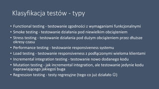 Klasyfikacja testów - typy
• Functional testing - testowanie zgodności z wymaganiami funkcjonalnymi
• Smoke testing - testowanie działania pod niewielkim obciążeniem
• Stress testing - testowanie działania pod dużym obciążeniem przez dłuższe
okresy czasu
• Performance testing - testowanie responsiveness systemu
• Load testing - testowanie responsiveness z podłączonymi wieloma klientami
• Incremental integration testing - testowanie nowo dodanego kodu
• Mutation testing - jak incremental integration, ale testowanie jedynie kodu
naprawiającego jakiegoś buga
• Regression testing - testy regresyjne (tego co już działało )
 