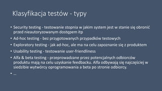 Klasyfikacja testów - typy
• Security testing - testowanie stopnia w jakim system jest w stanie się obronić
przed nieautoryzowanym dostępem itp
• Ad-hoc testing - bez przygotowanych przypadków testowych
• Exploratory testing - jak ad-hoc, ale ma na celu zapoznanie się z produktem
• Usability testing - testowanie user-friendliness
• Alfa & beta testing - przeprowadzane przez potencjalnych odbiorców
produktu mają na celu uzyskanie feedbacku. Alfa odbywają się najczęściej w
siedzibie wytwórcy oprogramowania a beta po stronie odbiorcy.
• …
 