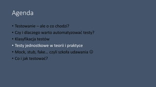 Agenda
• Testowanie – ale o co chodzi?
• Czy i dlaczego warto automatyzować testy?
• Klasyfikacja testów
• Testy jednostkowe w teorii i praktyce
• Mock, stub, fake… czyli szkoła udawania 
• Co i jak testować?
 
