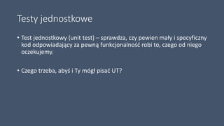 Testy jednostkowe
• Test jednostkowy (unit test) – sprawdza, czy pewien mały i specyficzny
kod odpowiadający za pewną funkcjonalność robi to, czego od niego
oczekujemy.
• Czego trzeba, abyś i Ty mógł pisać UT?
 