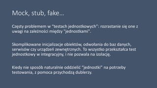 Mock, stub, fake…
Częsty problemem w “testach jednostkowych”: rozrastanie się one z
uwagi na zależności między "jednostkami".
Skomplikowane inicjalizacje obiektów, odwołania do baz danych,
serwisów czy urządzeń zewnętrznych. To wszystko przekształca test
jednostkowy w integracyjny, i nie pozwala na izolację.
Kiedy nie sposób naturalnie oddzielić “jednostki” na potrzeby
testowania, z pomoca przychodzą dublerzy.
 