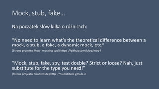 Mock, stub, fake…
Na początek słów kilka o różnicach:
“No need to learn what’s the theoretical difference between a
mock, a stub, a fake, a dynamic mock, etc.“
(Strona projektu Moq - mocking tool) https ://github.com/Moq/moq4
“Mock, stub, fake, spy, test double? Strict or loose? Nah, just
substitute for the type you need!”
(Strona projektu NSubstitute) http ://nsubstitute.github.io
 
