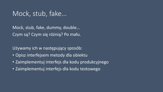 Mock, stub, fake…
Mock, stub, fake, dummy, double…
Czym są? Czym się różnią? Po mału.
Używamy ich w następujący sposób:
• Opisz interfejsem metody dla obiektu
• Zaimplementuj interfejs dla kodu produkcyjnego
• Zaimplementuj interfejs dla kodu testowego
 