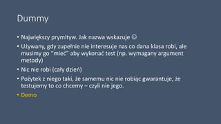 Dummy
• Największy prymityw. Jak nazwa wskazuje 
• Używany, gdy zupełnie nie interesuje nas co dana klasa robi, ale
musimy go “mieć” aby wykonać test (np. wymagany argument
metody)
• Nic nie robi (cały dzień)
• Pożytek z niego taki, że samemu nic nie robiąc gwarantuje, że
testujemy to co chcemy – czyli nie jego.
• Demo
 
