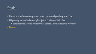 Stub
• Zwraca zdefiniowaną przez nas i przewidywalną wartość.
• Używany w testach weryfikujących stan obiektów.
• Sprawdzanie którejś właściwości obiektu albo zwracanej wartości
• Demo
 