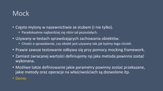 Mock
• Często mylony w nazewnictiwie ze stubem (i nie tylko).
• Paradoksalnie najbardziej się różni od pozostałych.
• Używany w testach sprawdzających zachowania obiektów.
• Chodzi o sprawdzenie, czy obiekt jest używany tak jak byśmy tego chcieli.
• Prawie zawsze testowanie odbywa się przy pomocy mocking framework.
• Zamiast zwracanej wartości definiujemy np jaka metoda powinna zostać
wykonana.
• Możliwe także definiowanie jakie parametry powinny zostać przekazane,
jakie metody oraz operacje na właściwościach są dozwolone itp.
• Demo
 