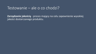 Testowanie – ale o co chodzi?
Zarządzanie jakością - proces mający na celu zapewnienie wysokiej
jakości dostarczanego produktu.
 