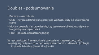 Doubles - podsumowanie
• Dummy – nie robi nic
• Stub – zwraca zdefiniowaną przez nas wartość, służy do sprawdzania
stanu
• Mock – pozwala na sprawdzenie, czy testowany obiekt jest używany
tak, jak byśmy tego chcieli
• Fake – posiada uproszczoną logikę
W rzeczywistości framework nie bawią się w nazewnictwo, tylko
skupiają się na tym o co w tym wszystkim chodzi – udawaniu (izolacji).
Przykłady: FakeItEasy (fakes), Moq (mocki)
 
