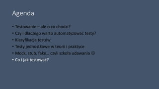 Agenda
• Testowanie – ale o co chodzi?
• Czy i dlaczego warto automatyzować testy?
• Klasyfikacja testów
• Testy jednostkowe w teorii i praktyce
• Mock, stub, fake… czyli szkoła udawania 
• Co i jak testować?
 