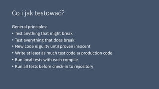 Co i jak testować?
General principles:
• Test anything that might break
• Test everything that does break
• New code is guilty until proven innocent
• Write at least as much test code as production code
• Run local tests with each compile
• Run all tests before check-in to repository
 