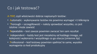 Co i jak testować?
A-TRIP, czyli właściwości dobrze napisanych testów:
• Automatic - wykonywanie testów nie powinno wymagać >1 kliknięcia
• Thorough – szczegółowość – należy sprawdzać wszystko, co jest
istotne i może zawieść
• Repeatable – test zawsze powinien zwracać ten sam rezultat
• Independent – każdy test jest niezależny od każdego innego, od
kolejności wykonania I wszystkiego co go otacza (zmienne itp)
• Professional – kod testowy powinien spełniać te same, wysokie
wymagania co kod produkcyjny
 