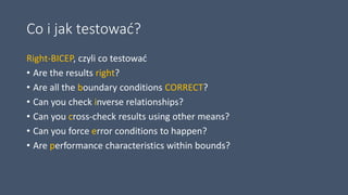 Co i jak testować?
Right-BICEP, czyli co testować
• Are the results right?
• Are all the boundary conditions CORRECT?
• Can you check inverse relationships?
• Can you cross-check results using other means?
• Can you force error conditions to happen?
• Are performance characteristics within bounds?
 