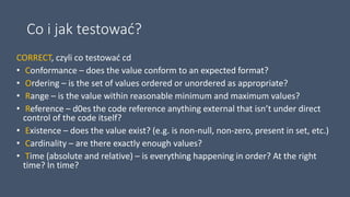 Co i jak testować?
CORRECT, czyli co testować cd
• Conformance – does the value conform to an expected format?
• Ordering – is the set of values ordered or unordered as appropriate?
• Range – is the value within reasonable minimum and maximum values?
• Reference – d0es the code reference anything external that isn’t under direct
control of the code itself?
• Existence – does the value exist? (e.g. is non-null, non-zero, present in set, etc.)
• Cardinality – are there exactly enough values?
• Time (absolute and relative) – is everything happening in order? At the right
time? In time?
 