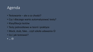 Agenda
• Testowanie – ale o co chodzi?
• Czy i dlaczego warto automatyzować testy?
• Klasyfikacja testów
• Testy jednostkowe w teorii i praktyce
• Mock, stub, fake… czyli szkoła udawania 
• Co i jak testować?
• … 
 
