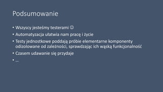 Podsumowanie
• Wszyscy jesteśmy testerami 
• Automatyzacja ułatwia nam pracę i życie
• Testy jednostkowe poddają próbie elementarne komponenty
odizolowane od zależności, sprawdzając ich wąską funkcjonalność
• Czasem udawanie się przydaje
• …
 