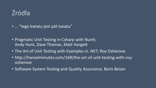Źródła
• … “tego kwiatu jest pół światu”
• Pragmatic Unit Testing in Csharp with Nunit;
Andy Hunt, Dave Thomas, Matt Hargett
• The Art of Unit Testing with Examples in .NET; Roy Osherove
• http://hanselminutes.com/169/the-art-of-unit-testing-with-roy-
osherove
• Software System Testing and Quality Assurance; Boris Beizer
 