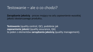 Testowanie – ale o co chodzi?
Zarządzanie jakością - proces mający na celu zapewnienie wysokiej
jakości dostarczanego produktu.
Testowanie (quality control, QC), podobnie jak
zapewnianie jakości (quality assurance, QA)
to jeden z elementów zarządzania jakością (quality management).
 