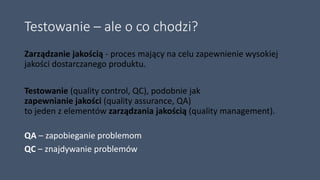 Testowanie – ale o co chodzi?
Zarządzanie jakością - proces mający na celu zapewnienie wysokiej
jakości dostarczanego produktu.
Testowanie (quality control, QC), podobnie jak
zapewnianie jakości (quality assurance, QA)
to jeden z elementów zarządzania jakością (quality management).
QA – zapobieganie problemom
QC – znajdywanie problemów
 