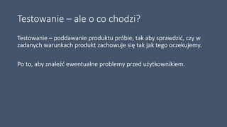 Testowanie – ale o co chodzi?
Testowanie – poddawanie produktu próbie, tak aby sprawdzić, czy w
zadanych warunkach produkt zachowuje się tak jak tego oczekujemy.
Po to, aby znaleźć ewentualne problemy przed użytkownikiem.
 