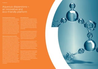 Flexible Packaging 07
Pioneering polyurethane chemistry
Ever since the discovery by Otto Bayer of the po-
lyisocyanate polyaddition process in 1937, Bayer –
now Covestro – has pioneered polyurethane
chemistry. 50 years ago, Bayer – now Covestro –
developed the first applications using polyiso-
cyanates for the coatings and adhesives sectors.
We work closely with our customers to systemati-
cally advance the state of the art in polyurethane
technology. Using market-oriented research and
development, we specifically adapt our product
portfolio to our customers’ increasingly stringent
requirements. Together with you, we want to con-
tinue our successful journey along this path.
High-performance waterborne portfolio
As one of the leading producers of coating and
adhesive raw materials, we offer a comprehensive
range of high-grade raw materials for polyure-
thane coatings and adhesives. The demand for
ecological technology is steadily growing and has
greatly accelerated the shift away from solvent-
borne coatings and adhesives to solvent-free and
waterborne systems. With our ecological techno-
logy platform we offer a wide variety of aqueous
dispersions for the coatings and adhesives mar-
ket. Our mission is to provide competitive advan-
tages for our customers: eco-friendly products
with superior quality and performance to enable
highly efficient coating and bonding proces-
ses. We are continuously developing innovative
dispersions to complement our range of water-
borne products based on a variety of chemis-
tries – polyurethane, polyacrylate, and polyester
dispersions. Depending on your requirements
and cost-performance demands, we can offer the
most attractive formulation option based on a 1K
or 2K system.
Main application areas
The most important areas of application for our
waterborne coating raw materials are wood and
furniture coatings, metal and plastic coatings for
industrial applications, high-grade floor coatings,
automotive OEMs, transportation vehicle and
refinishing coatings and textile coatings. More-
over, we offer specialty products for glass fiber
sizes and applications in the paper and printing
ink industries.
As a fast-growing and highly promising segment
for waterborne coatings technology, UV-curing
polyurethane dispersions combine fast curing
with excellent coating properties. Firmly estab-
lished in wood coatings and growing in plastics
coatings, we are continuously extending our
range to include additional applications.
Our waterborne adhesive raw materials are first
choice in heat-activated bonding applications
from 3-D film lamination in the furniture industry
and heat lamination for car interior trims to bond-
ing footwear. Besides the classical foam bonding
market, more and more applications are now
emerging for our waterborne contact adhesives.
Why not check out our waterborne product lines:
Bayhydrol® and Bayhytherm® for coating applica-
tions, Dispercoll® for adhesives applications,
Impranil® for textile applications, and Baybond®
for glass fiber sizes. In combination with our
polyisocyanate crosslinkers Desmodur® and
Bayhydur® we offer superior system solutions for
2K or 1K stoving applications.
Aqueous dispersions –
an innovative and
eco-friendly platform
06 Dispersions
 