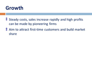 Growth 
‡ Steady costs, sales increase rapidly and high profits 
can be made by pioneering firms 
‡ Aim to attract first-time customers and build market 
share 
 