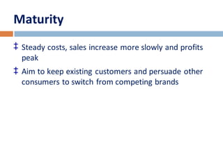 Maturity 
‡ Steady costs, sales increase more slowly and profits 
peak 
‡ Aim to keep existing customers and persuade other 
consumers to switch from competing brands 
 