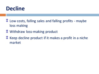 Decline 
‡ Low costs, falling sales and falling profits - maybe 
loss making 
‡ Withdraw loss-making product 
‡ Keep decline product if it makes a profit in a niche 
market 
 