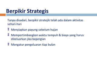 Berpikir Strategis 
Tanpa disadari, berpikir stratejik telah ada dalam aktivitas 
sehari-hari 
‡ Menyiapkan payung sebelum hujan 
‡ Mempertimbangkan waktu tempuh & biaya yang harus 
dikeluarkan jika bepergian 
‡ Mengatur pengeluaran tiap bulan 
 