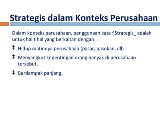 Strategis dalam Konteks Perusahaan 
Dalam konteks perusahaan, penggunaan kata ^Strategis_ adalah 
untuk hal t hal yang berkaitan dengan : 
‡ Hidup matinnya perusahaan (pasar, pasokan, dll) 
‡ Menyangkut kepentingan orang banyak di perusahaan 
tersebut. 
‡ Berdampak panjang. 
 