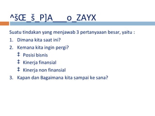 ^šOE_š_P]A___o_ZAYX 
Suatu tindakan yang menjawab 3 pertanyaaan besar, yaitu : 
1. Dimana kita saat ini? 
2. Kemana kita ingin pergi? 
‡ Posisi bisnis 
‡ Kinerja finansial 
‡ Kinerja non finansial 
3. Kapan dan Bagaimana kita sampai ke sana? 
 