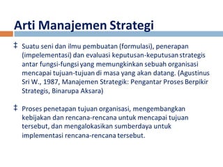 Arti Manajemen Strategi 
‡ Suatu seni dan ilmu pembuatan (formulasi), penerapan 
(impelementasi) dan evaluasi keputusan-keputusan strategis 
antar fungsi-fungsi yang memungkinkan sebuah organisasi 
mencapai tujuan-tujuan di masa yang akan datang. (Agustinus 
Sri W., 1987, Manajemen Strategik: Pengantar Proses Berpikir 
Strategis, Binarupa Aksara) 
‡ Proses penetapan tujuan organisasi, mengembangkan 
kebijakan dan rencana-rencana untuk mencapai tujuan 
tersebut, dan mengalokasikan sumberdaya untuk 
implementasi rencana-rencana tersebut. 
 