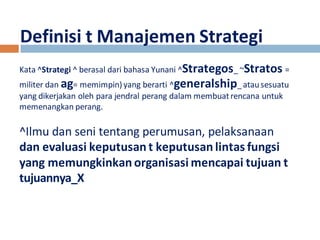 Definisi t Manajemen Strategi 
Kata ^Strategi ^ berasal dari bahasa Yunani ^Strategos_ ~Stratos = 
militer dan ag= memimpin) yang berarti ^generalship_ atau sesuatu 
yang dikerjakan oleh para jendral perang dalam membuat rencana untuk 
memenangkan perang. 
^Ilmu dan seni tentang perumusan, pelaksanaan 
dan evaluasi keputusan t keputusan lintas fungsi 
yang memungkinkan organisasi mencapai tujuan t 
tujuannya_X 
 